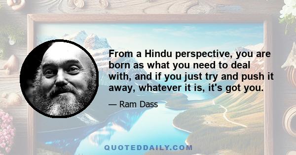 From a Hindu perspective, you are born as what you need to deal with, and if you just try and push it away, whatever it is, it's got you.