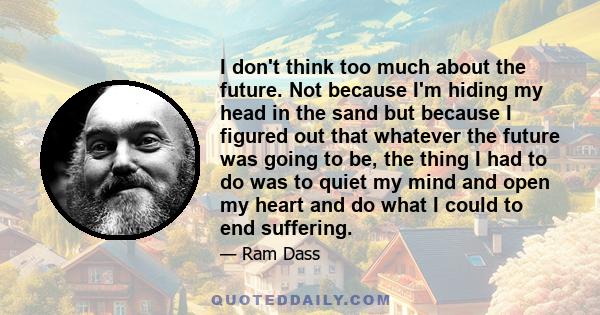 I don't think too much about the future. Not because I'm hiding my head in the sand but because I figured out that whatever the future was going to be, the thing I had to do was to quiet my mind and open my heart and do