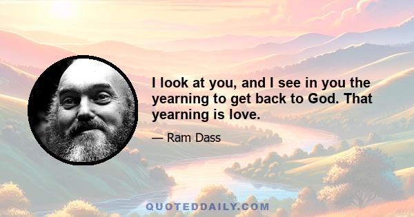 I look at you, and I see in you the yearning to get back to God. That yearning is love.