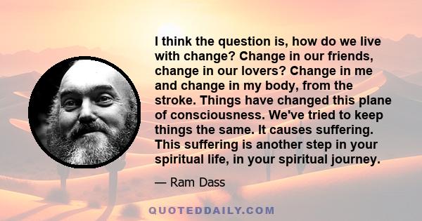 I think the question is, how do we live with change? Change in our friends, change in our lovers? Change in me and change in my body, from the stroke. Things have changed this plane of consciousness. We've tried to keep