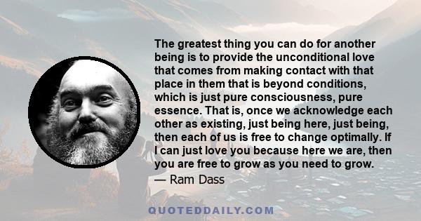 The greatest thing you can do for another being is to provide the unconditional love that comes from making contact with that place in them that is beyond conditions, which is just pure consciousness, pure essence. That