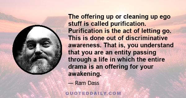 The offering up or cleaning up ego stuff is called purification. Purification is the act of letting go. This is done out of discriminative awareness. That is, you understand that you are an entity passing through a life