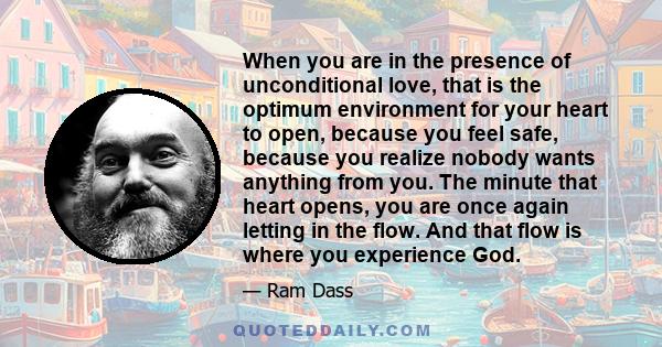 When you are in the presence of unconditional love, that is the optimum environment for your heart to open, because you feel safe, because you realize nobody wants anything from you. The minute that heart opens, you are