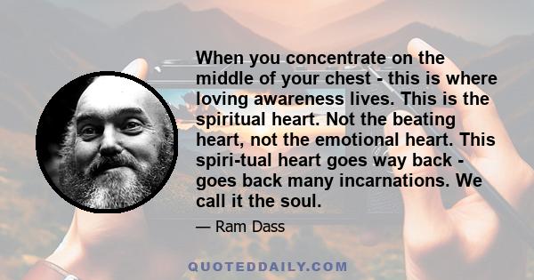 When you concentrate on the middle of your chest - this is where loving awareness lives. This is the spiritual heart. Not the beating heart, not the emotional heart. This spiritual heart goes way back - goes back many