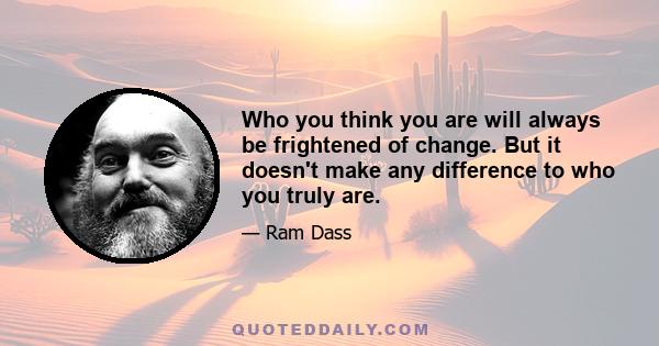 Who you think you are will always be frightened of change. But it doesn't make any difference to who you truly are.
