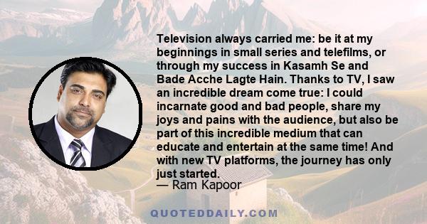 Television always carried me: be it at my beginnings in small series and telefilms, or through my success in Kasamh Se and Bade Acche Lagte Hain. Thanks to TV, I saw an incredible dream come true: I could incarnate good