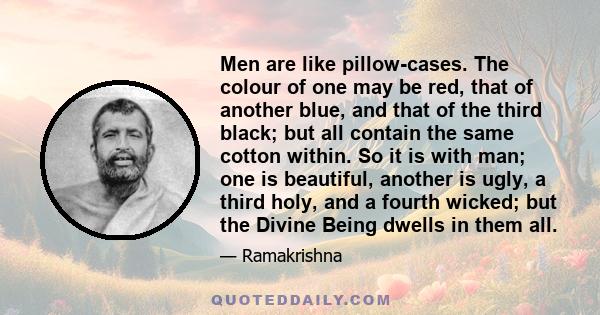 Men are like pillow-cases. The colour of one may be red, that of another blue, and that of the third black; but all contain the same cotton within. So it is with man; one is beautiful, another is ugly, a third holy, and