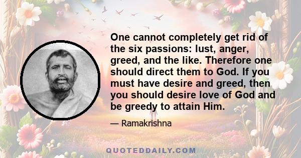 One cannot completely get rid of the six passions: lust, anger, greed, and the like. Therefore one should direct them to God. If you must have desire and greed, then you should desire love of God and be greedy to attain