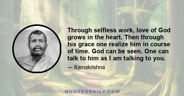 Through selfless work, love of God grows in the heart. Then through his grace one realize him in course of time. God can be seen. One can talk to him as I am talking to you.