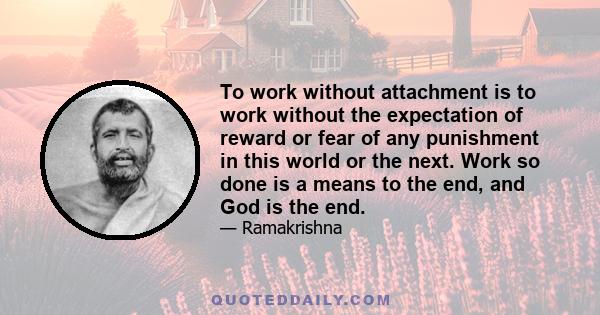 To work without attachment is to work without the expectation of reward or fear of any punishment in this world or the next. Work so done is a means to the end, and God is the end.