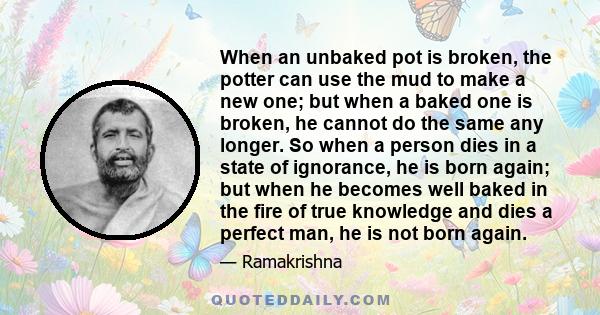 When an unbaked pot is broken, the potter can use the mud to make a new one; but when a baked one is broken, he cannot do the same any longer. So when a person dies in a state of ignorance, he is born again; but when he