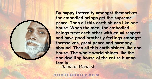By happy fraternity amongst themselves, the embodied beings get the supreme peace. Then all this earth shines like one house. When the men, the embodied beings treat each other with equal respect and have good brotherly