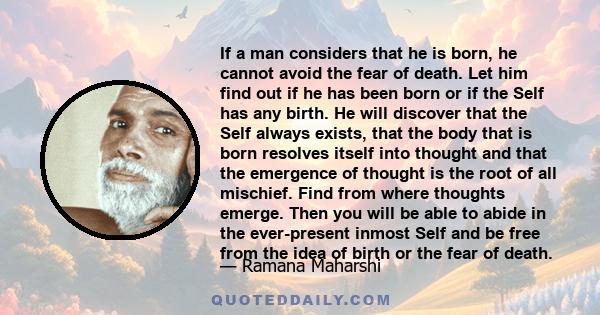If a man considers that he is born, he cannot avoid the fear of death. Let him find out if he has been born or if the Self has any birth. He will discover that the Self always exists, that the body that is born resolves