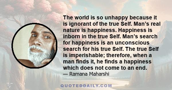 The world is so unhappy because it is ignorant of the true Self. Man’s real nature is happiness. Happiness is inborn in the true Self. Man’s search for happiness is an unconscious search for his true Self. The true Self