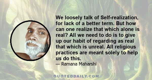 We loosely talk of Self-realization, for lack of a better term. But how can one realize that which alone is real? All we need to do is to give up our habit of regarding as real that which is unreal. All religious