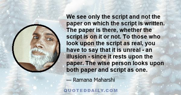 We see only the script and not the paper on which the script is written. The paper is there, whether the script is on it or not. To those who look upon the script as real, you have to say that it is unreal - an illusion