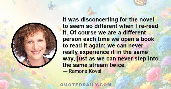 It was disconcerting for the novel to seem so different when I re-read it. Of course we are a different person each time we open a book to read it again; we can never really experience it in the same way, just as we can