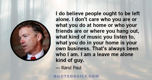 I do believe people ought to be left alone. I don't care who you are or what you do at home or who your friends are or where you hang out, what kind of music you listen to, what you do in your home is your own business.