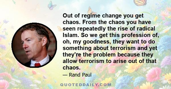 Out of regime change you get chaos. From the chaos you have seen repeatedly the rise of radical Islam. So we get this profession of, oh, my goodness, they want to do something about terrorism and yet they're the problem
