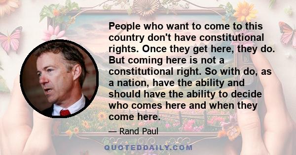 People who want to come to this country don't have constitutional rights. Once they get here, they do. But coming here is not a constitutional right. So with do, as a nation, have the ability and should have the ability