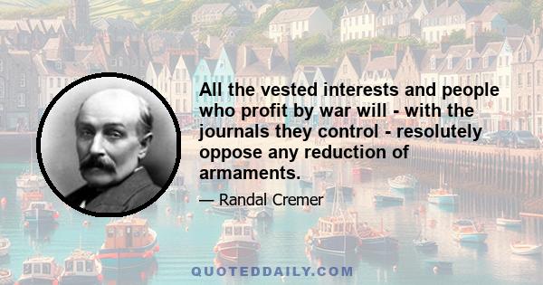 All the vested interests and people who profit by war will - with the journals they control - resolutely oppose any reduction of armaments.