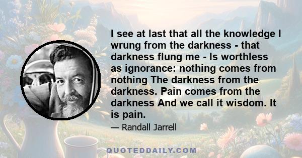 I see at last that all the knowledge I wrung from the darkness - that darkness flung me - Is worthless as ignorance: nothing comes from nothing The darkness from the darkness. Pain comes from the darkness And we call it