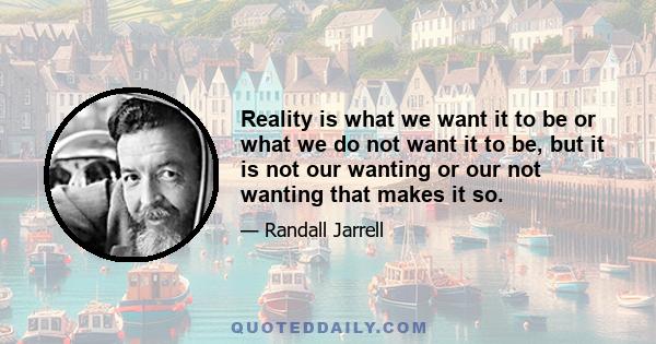 Reality is what we want it to be or what we do not want it to be, but it is not our wanting or our not wanting that makes it so.