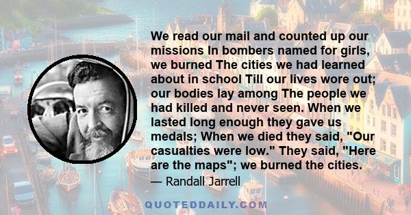 We read our mail and counted up our missions In bombers named for girls, we burned The cities we had learned about in school Till our lives wore out; our bodies lay among The people we had killed and never seen. When we