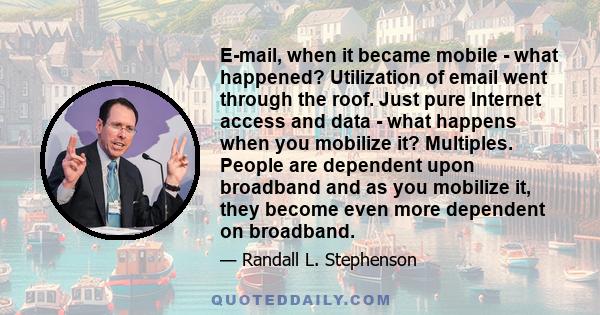 E-mail, when it became mobile - what happened? Utilization of email went through the roof. Just pure Internet access and data - what happens when you mobilize it? Multiples. People are dependent upon broadband and as