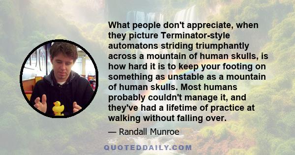 What people don't appreciate, when they picture Terminator-style automatons striding triumphantly across a mountain of human skulls, is how hard it is to keep your footing on something as unstable as a mountain of human