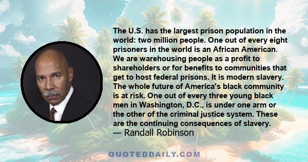 The U.S. has the largest prison population in the world: two million people. One out of every eight prisoners in the world is an African American. We are warehousing people as a profit to shareholders or for benefits to