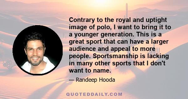 Contrary to the royal and uptight image of polo, I want to bring it to a younger generation. This is a great sport that can have a larger audience and appeal to more people. Sportsmanship is lacking in many other sports