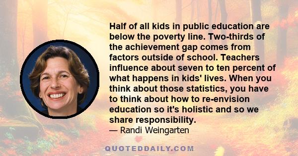 Half of all kids in public education are below the poverty line. Two-thirds of the achievement gap comes from factors outside of school. Teachers influence about seven to ten percent of what happens in kids' lives. When
