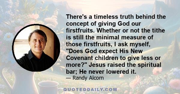 There's a timeless truth behind the concept of giving God our firstfruits. Whether or not the tithe is still the minimal measure of those firstfruits, I ask myself, Does God expect His New Covenant children to give less