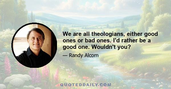We are all theologians, either good ones or bad ones. I'd rather be a good one. Wouldn't you?