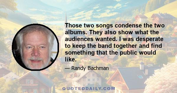 Those two songs condense the two albums. They also show what the audiences wanted. I was desperate to keep the band together and find something that the public would like.