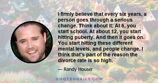 I firmly believe that every six years, a person goes through a serious change. Think about it: At 6, you start school. At about 12, you start hitting puberty. And then it goes on. You start hitting these different