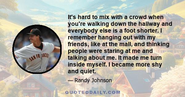 It's hard to mix with a crowd when you're walking down the hallway and everybody else is a foot shorter. I remember hanging out with my friends, like at the mall, and thinking people were staring at me and talking about