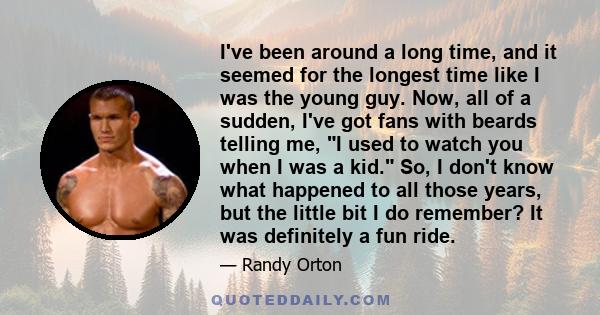 I've been around a long time, and it seemed for the longest time like I was the young guy. Now, all of a sudden, I've got fans with beards telling me, I used to watch you when I was a kid. So, I don't know what happened