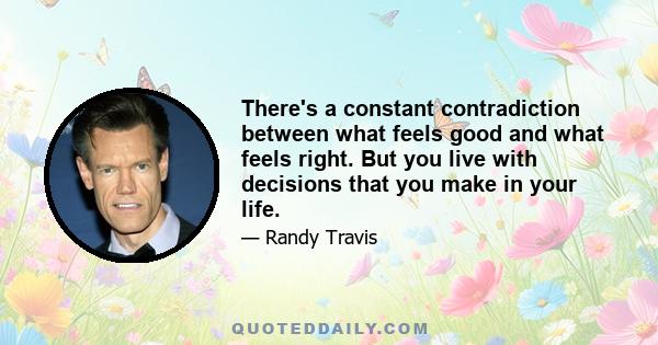 There's a constant contradiction between what feels good and what feels right. But you live with decisions that you make in your life.