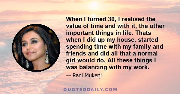 When I turned 30, I realised the value of time and with it, the other important things in life. Thats when I did up my house, started spending time with my family and friends and did all that a normal girl would do. All