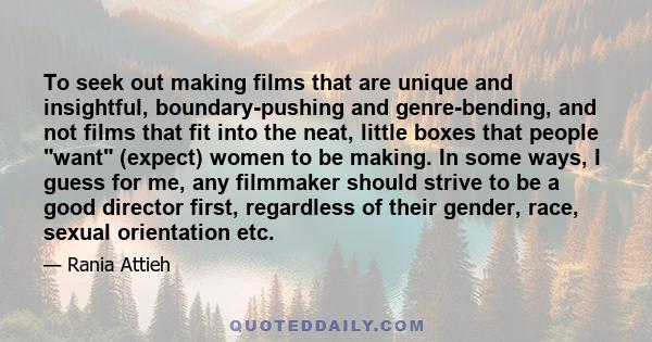To seek out making films that are unique and insightful, boundary-pushing and genre-bending, and not films that fit into the neat, little boxes that people want (expect) women to be making. In some ways, I guess for me,