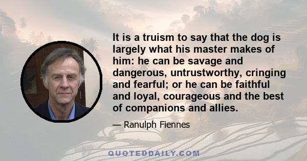 It is a truism to say that the dog is largely what his master makes of him: he can be savage and dangerous, untrustworthy, cringing and fearful; or he can be faithful and loyal, courageous and the best of companions and
