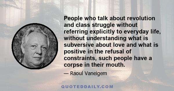 People who talk about revolution and class struggle without referring explicitly to everyday life, without understanding what is subversive about love and what is positive in the refusal of constraints, such people have