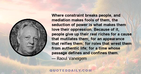 Where constraint breaks people, and mediation makes fools of them, the seduction of power is what makes them love their oppression. Because of it, people give up their real riches for a cause that mutilates them; for an