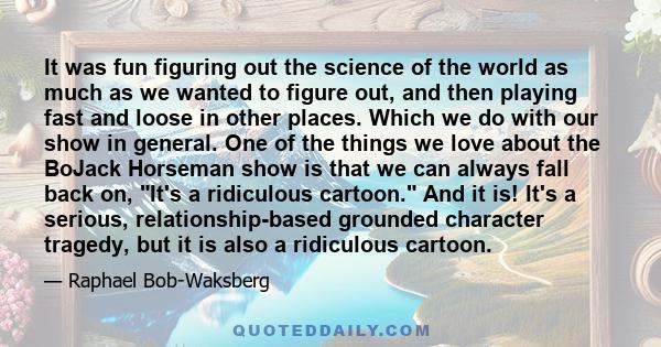 It was fun figuring out the science of the world as much as we wanted to figure out, and then playing fast and loose in other places. Which we do with our show in general. One of the things we love about the BoJack