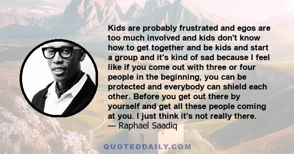 Kids are probably frustrated and egos are too much involved and kids don't know how to get together and be kids and start a group and it's kind of sad because I feel like if you come out with three or four people in the