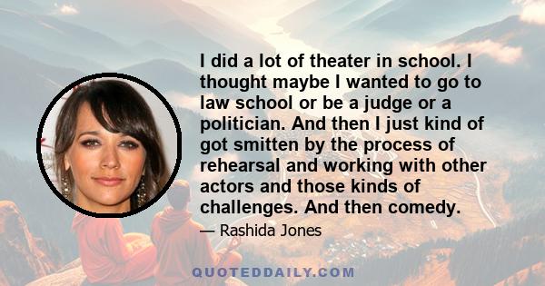 I did a lot of theater in school. I thought maybe I wanted to go to law school or be a judge or a politician. And then I just kind of got smitten by the process of rehearsal and working with other actors and those kinds