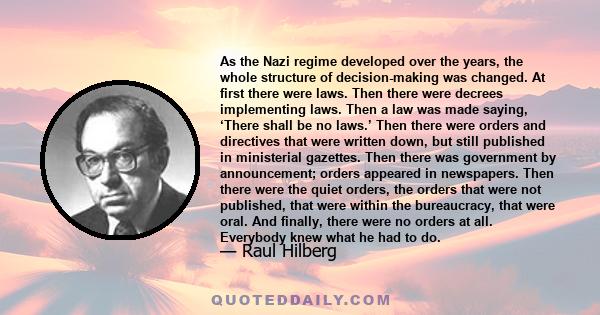 As the Nazi regime developed over the years, the whole structure of decision-making was changed. At first there were laws. Then there were decrees implementing laws. Then a law was made saying, ‘There shall be no laws.’