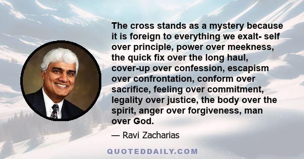 The cross stands as a mystery because it is foreign to everything we exalt- self over principle, power over meekness, the quick fix over the long haul, cover-up over confession, escapism over confrontation, conform over